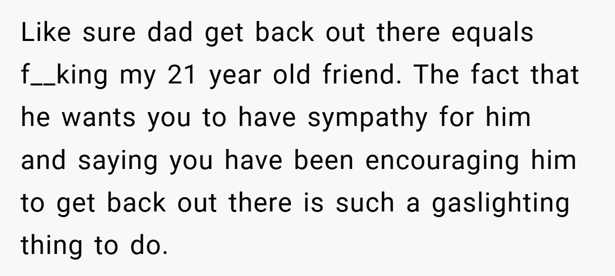 Like sure dad get back out there equals f__king my 21 year old friend. The fact that he wants you to have sympathy for him and saying you have been...
