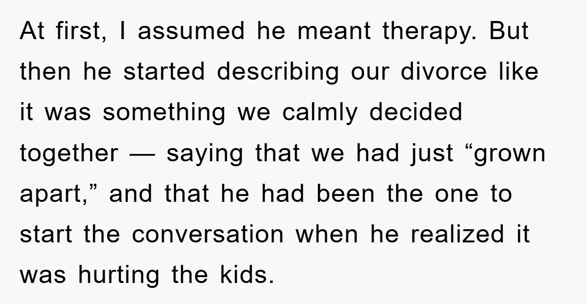 At first, I assumed he meant therapy. But then he started describing our divorce like it was something we calmly decided together — saying that we had just “grown apart,”...