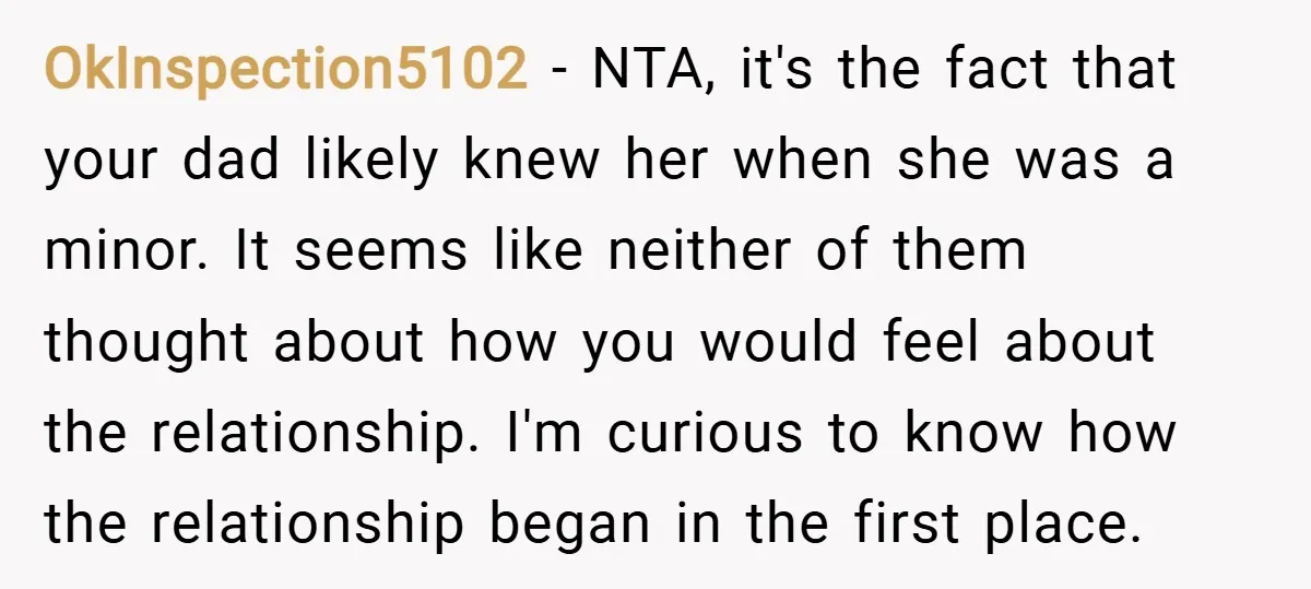OkInspection5102 − NTA, it's the fact that your dad likely knew her when she was a minor. It seems like neither of them thought about how you would feel about...