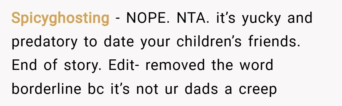 Spicyghosting − NOPE. NTA. it’s yucky and predatory to date your children’s friends. End of story. Edit- removed the word borderline bc it’s not ur dads a creep