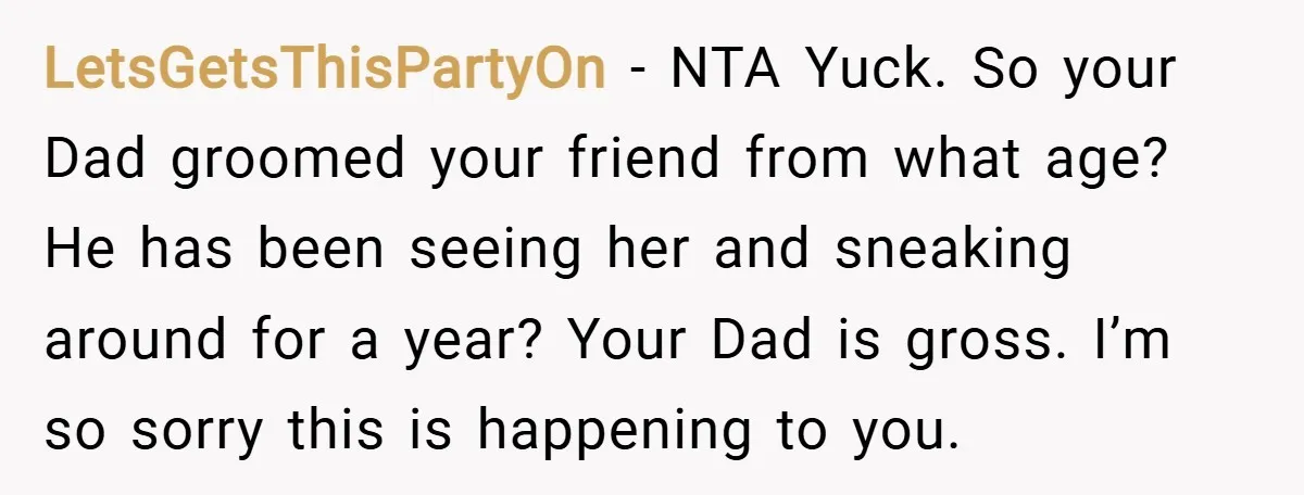 LetsGetsThisPartyOn − NTA Yuck. So your Dad groomed your friend from what age? He has been seeing her and sneaking around for a year? Your Dad is gross. I’m so...