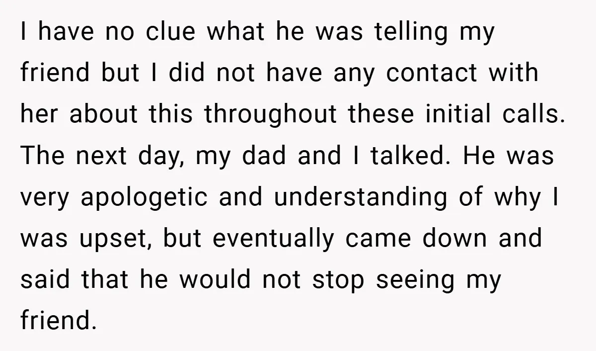 I have no clue what he was telling my friend but I did not have any contact with her about this throughout these initial calls. The next day, my dad...
