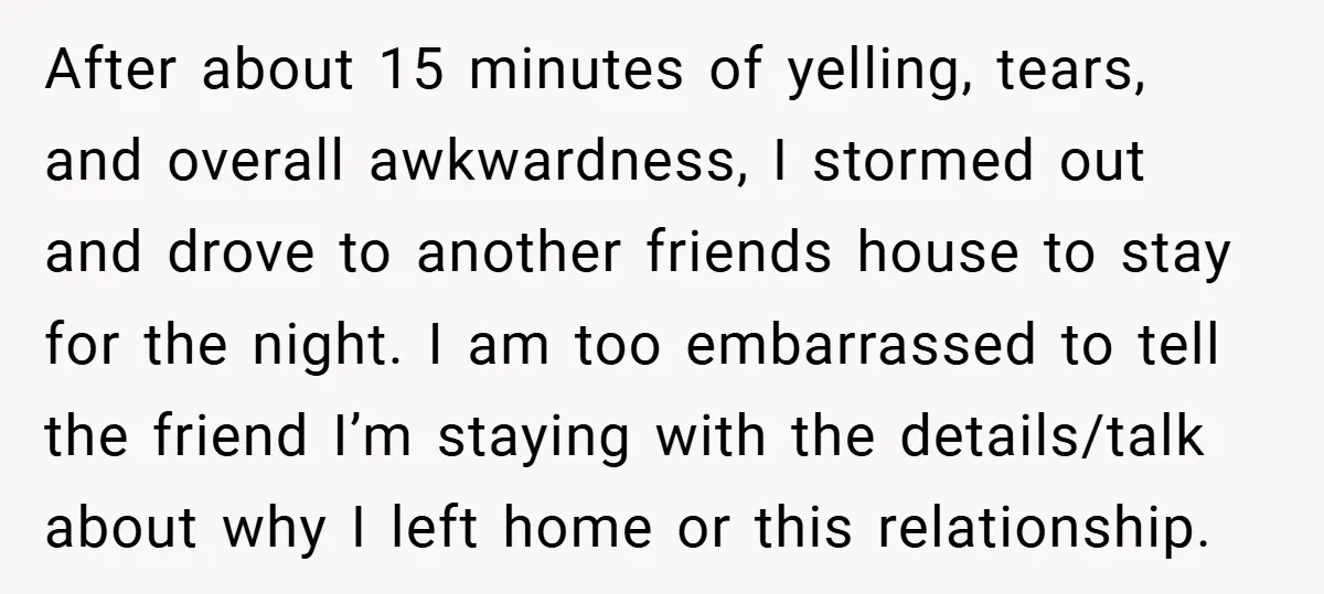 After about 15 minutes of yelling, tears, and overall awkwardness, I stormed out and drove to another friends house to stay for the night. I am too embarrassed to tell...