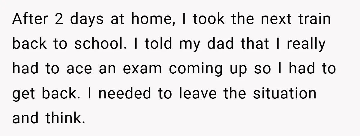 After 2 days at home, I took the next train back to school. I told my dad that I really had to ace an exam coming up so I had...