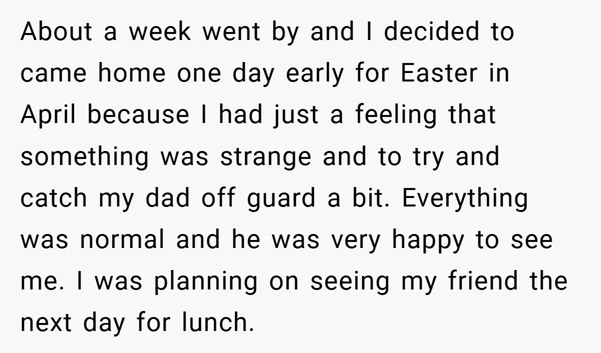 About a week went by and I decided to came home one day early for Easter in April because I had just a feeling that something was strange and to...