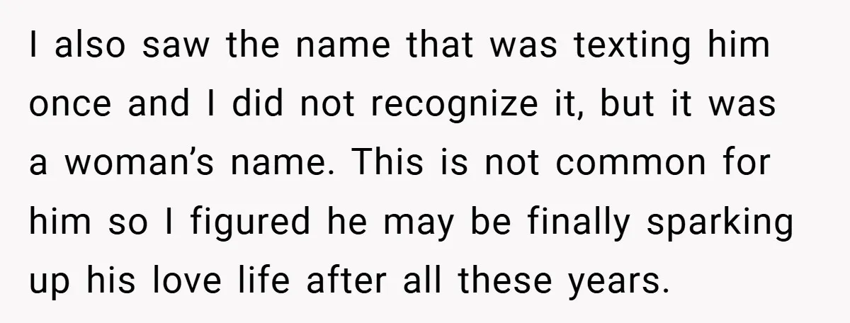 I also saw the name that was texting him once and I did not recognize it, but it was a woman’s name. This is not common for him so I...