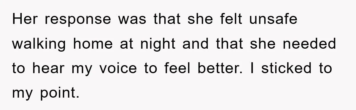 Her response was that she felt unsafe walking home at night and that she needed to hear my voice to feel better. I sticked to my point.