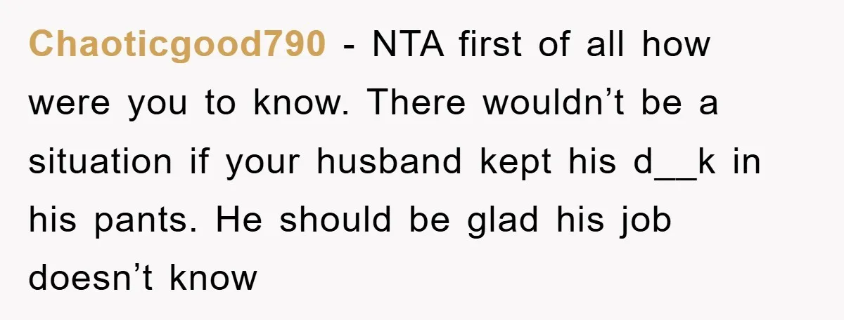 Chaoticgood790 − NTA first of all how were you to know. There wouldn’t be a situation if your husband kept his d__k in his pants. He should be glad his...