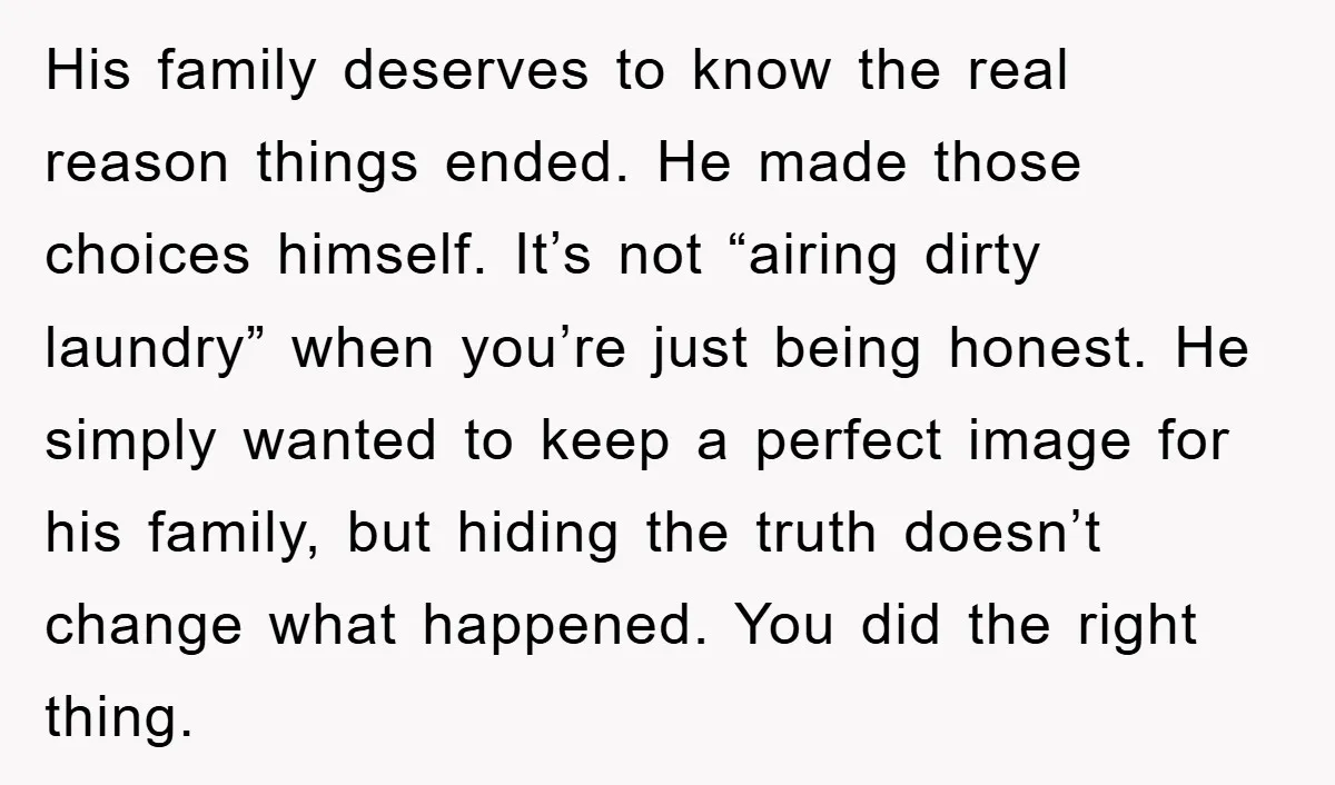 His family deserves to know the real reason things ended. He made those choices himself. It’s not “airing dirty laundry” when you’re just being honest. He simply wanted to keep...
