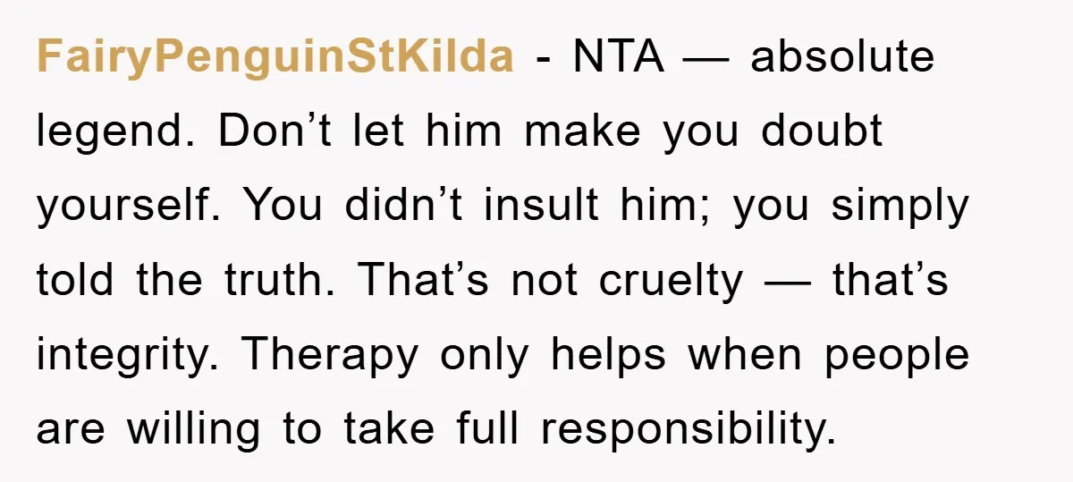 FairyPenguinStKilda − NTA — absolute legend. Don’t let him make you doubt yourself. You didn’t insult him; you simply told the truth. That’s not cruelty — that’s integrity. Therapy only...