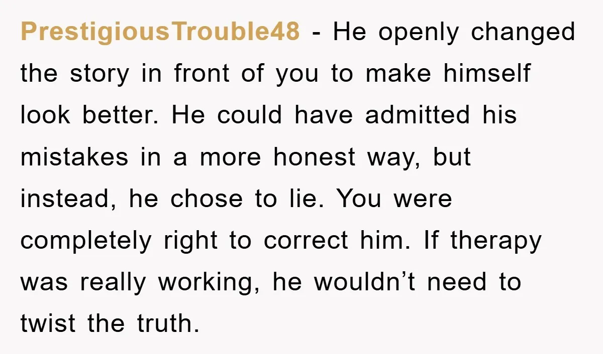 PrestigiousTrouble48 − He openly changed the story in front of you to make himself look better. He could have admitted his mistakes in a more honest way, but instead, he...