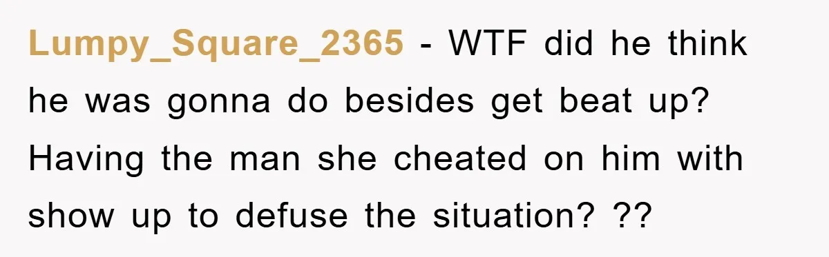 Lumpy_Square_2365 − WTF did he think he was gonna do besides get beat up? Having the man she cheated on him with show up to defuse the situation? ??