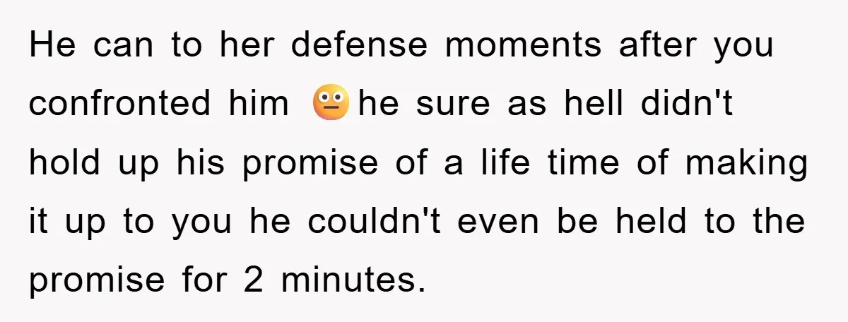 He can to her defense moments after you confronted him 😐he sure as hell didn't hold up his promise of a life time of making it up to you he...