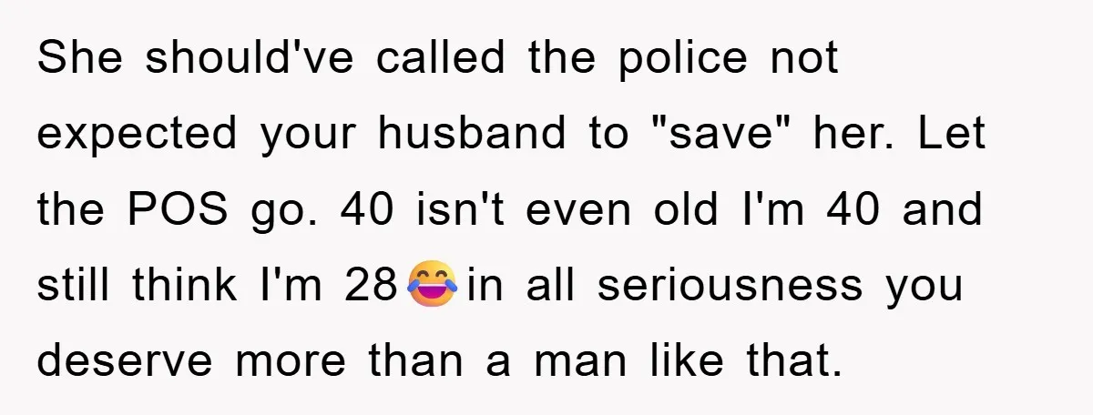 She should've called the police not expected your husband to "save" her. Let the POS go. 40 isn't even old I'm 40 and still think I'm 28😂in all seriousness you...