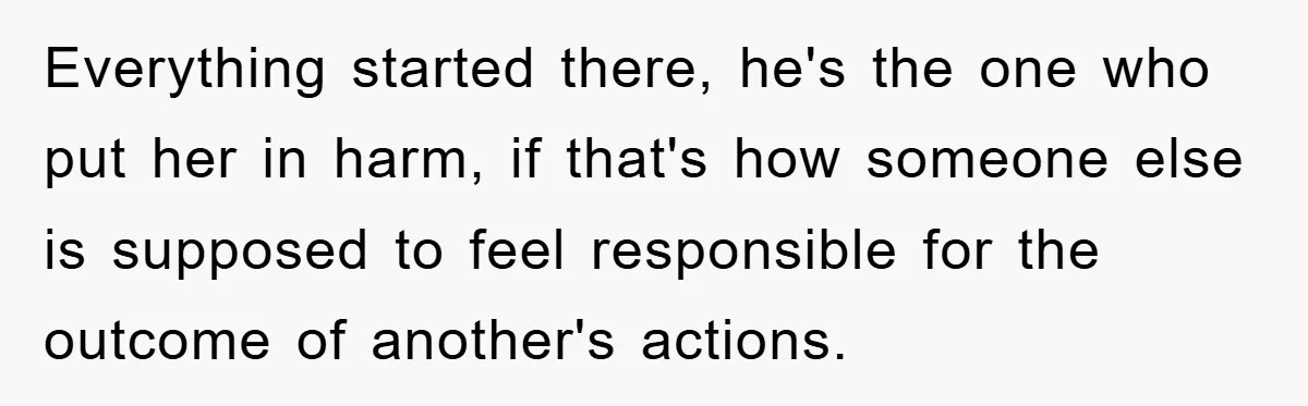 Everything started there, he's the one who put her in harm, if that's how someone else is supposed to feel responsible for the outcome of another's actions.