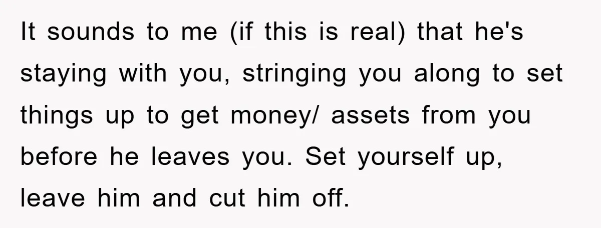It sounds to me (if this is real) that he's staying with you, stringing you along to set things up to get money/ assets from you before he leaves you....