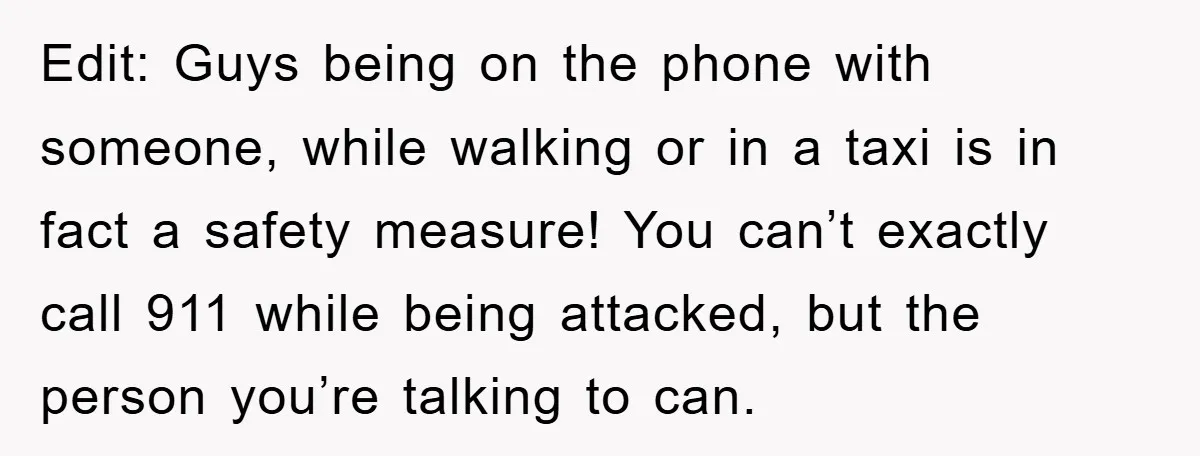 Edit: Guys being on the phone with someone, while walking or in a taxi is in fact a safety measure! You can’t exactly call 911 while being attacked, but the...