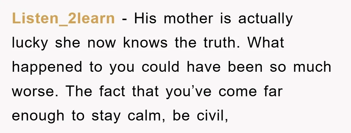 Listen_2learn − His mother is actually lucky she now knows the truth. What happened to you could have been so much worse. The fact that you’ve come far enough to...