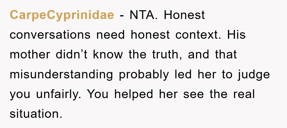 CarpeCyprinidae − NTA. Honest conversations need honest context. His mother didn’t know the truth, and that misunderstanding probably led her to judge you unfairly. You helped her see the real...