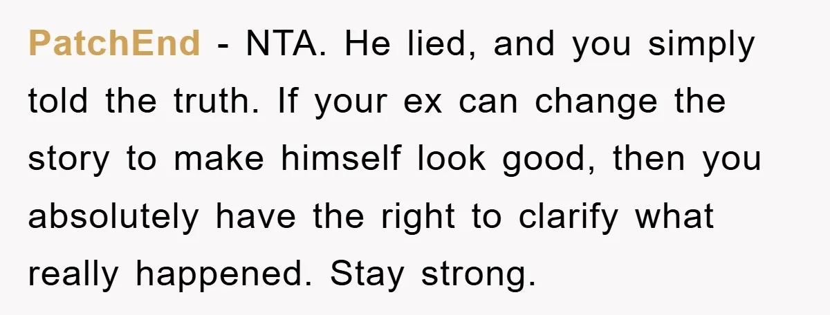 PatchEnd − NTA. He lied, and you simply told the truth. If your ex can change the story to make himself look good, then you absolutely have the right to...