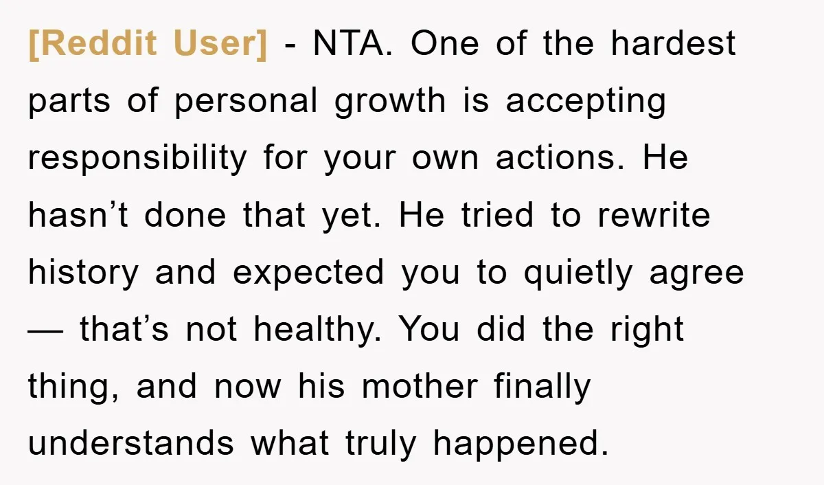[Reddit User] − NTA. One of the hardest parts of personal growth is accepting responsibility for your own actions. He hasn’t done that yet. He tried to rewrite history and...