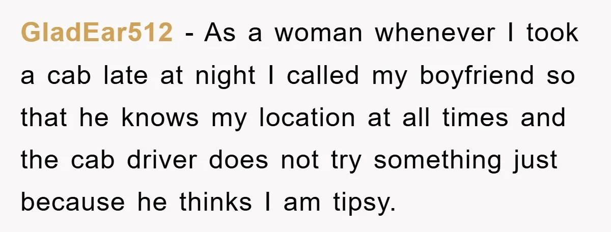 GladEar512 − As a woman whenever I took a cab late at night I called my boyfriend so that he knows my location at all times and the cab driver...