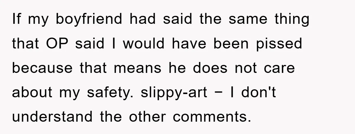 If my boyfriend had said the same thing that OP said I would have been pissed because that means he does not care about my safety. slippy-art − I don't...