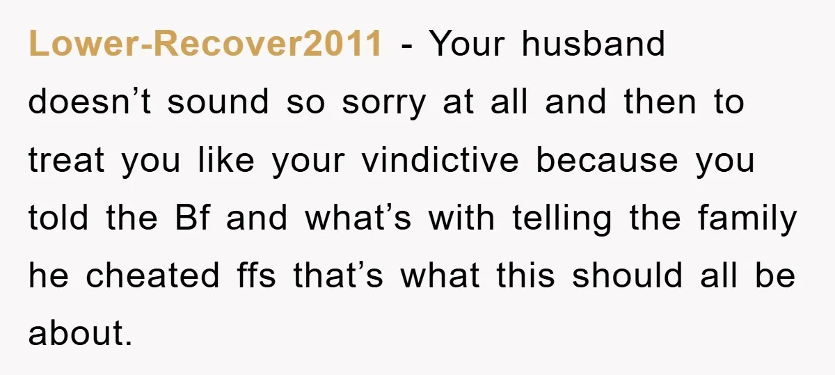Lower-Recover2011 − Your husband doesn’t sound so sorry at all and then to treat you like your vindictive because you told the Bf and what’s with telling the family he...