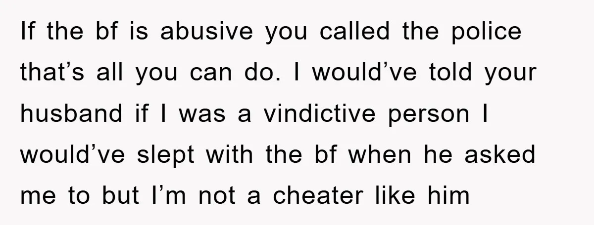 If the bf is abusive you called the police that’s all you can do. I would’ve told your husband if I was a vindictive person I would’ve slept with the...