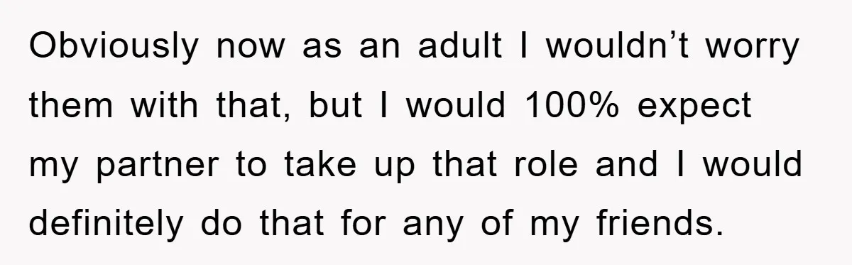 Obviously now as an adult I wouldn’t worry them with that, but I would 100% expect my partner to take up that role and I would definitely do that for...