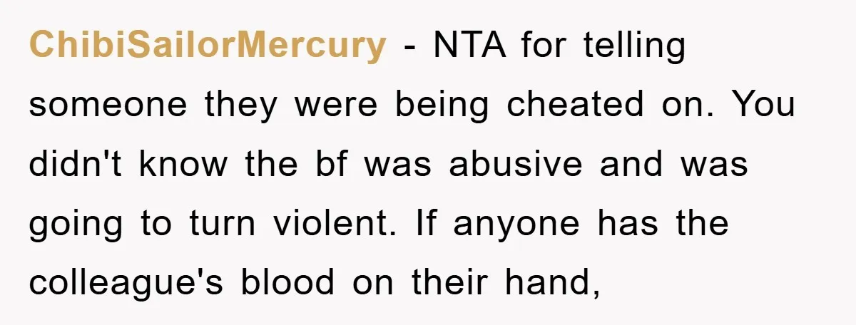 ChibiSailorMercury − NTA for telling someone they were being cheated on. You didn't know the bf was abusive and was going to turn violent. If anyone has the colleague's blood...
