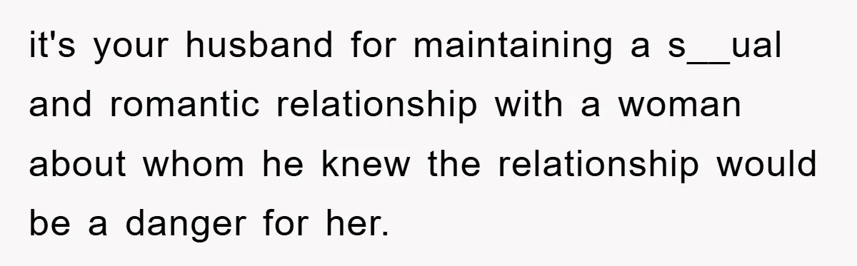 it's your husband for maintaining a s__ual and romantic relationship with a woman about whom he knew the relationship would be a danger for her.