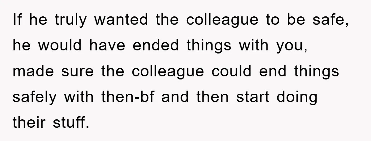 If he truly wanted the colleague to be safe, he would have ended things with you, made sure the colleague could end things safely with then-bf and then start doing...