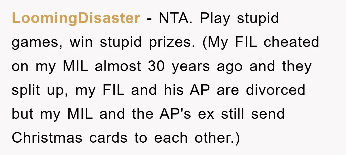 LoomingDisaster − NTA. Play stupid games, win stupid prizes. (My FIL cheated on my MIL almost 30 years ago and they split up, my FIL and his AP are divorced...