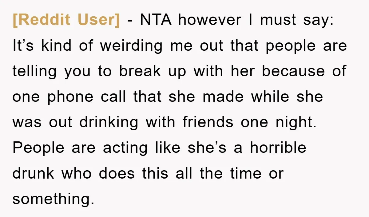 [Reddit User] − NTA however I must say: It’s kind of weirding me out that people are telling you to break up with her because of one phone call that...
