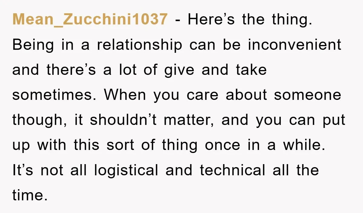 Mean_Zucchini1037 − Here’s the thing. Being in a relationship can be inconvenient and there’s a lot of give and take sometimes. When you care about someone though, it shouldn’t matter,...