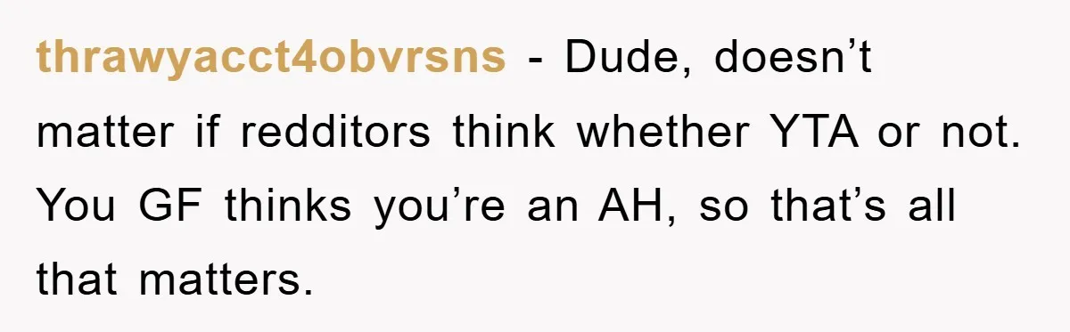 thrawyacct4obvrsns − Dude, doesn’t matter if redditors think whether YTA or not. You GF thinks you’re an AH, so that’s all that matters.
