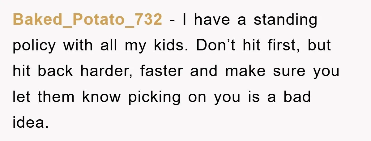 Baked_Potato_732 − I have a standing policy with all my kids. Don’t hit first, but hit back harder, faster and make sure you let them know picking on you is...