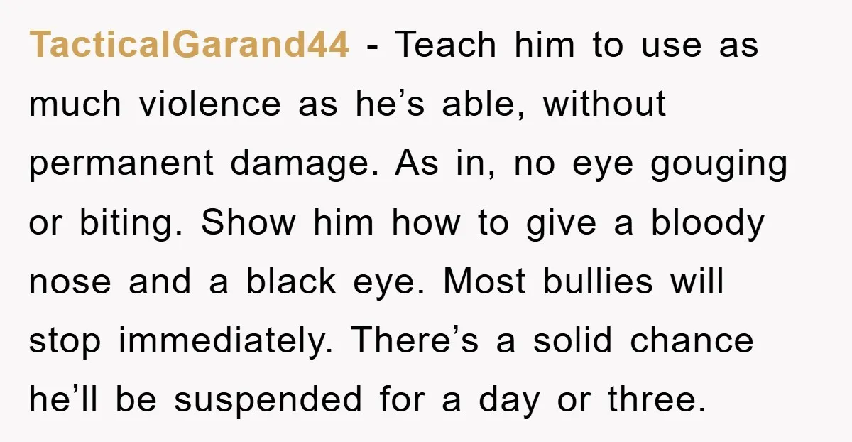 TacticalGarand44 − Teach him to use as much violence as he’s able, without permanent damage. As in, no eye gouging or biting. Show him how to give a bloody nose...