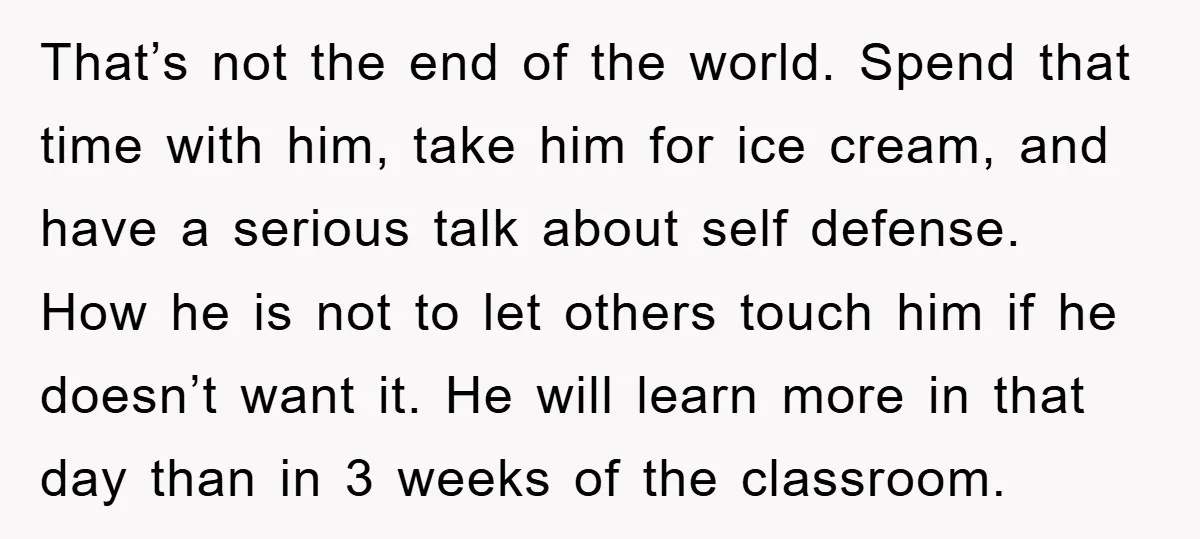 That’s not the end of the world. Spend that time with him, take him for ice cream, and have a serious talk about self defense. How he is not to...
