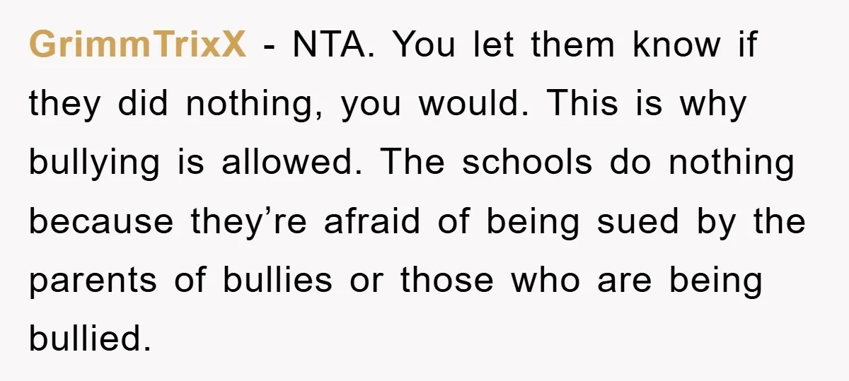 GrimmTrixX − NTA. You let them know if they did nothing, you would. This is why bullying is allowed. The schools do nothing because they’re afraid of being sued by...