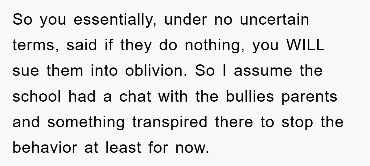 So you essentially, under no uncertain terms, said if they do nothing, you WILL sue them into oblivion. So I assume the school had a chat with the bullies parents...
