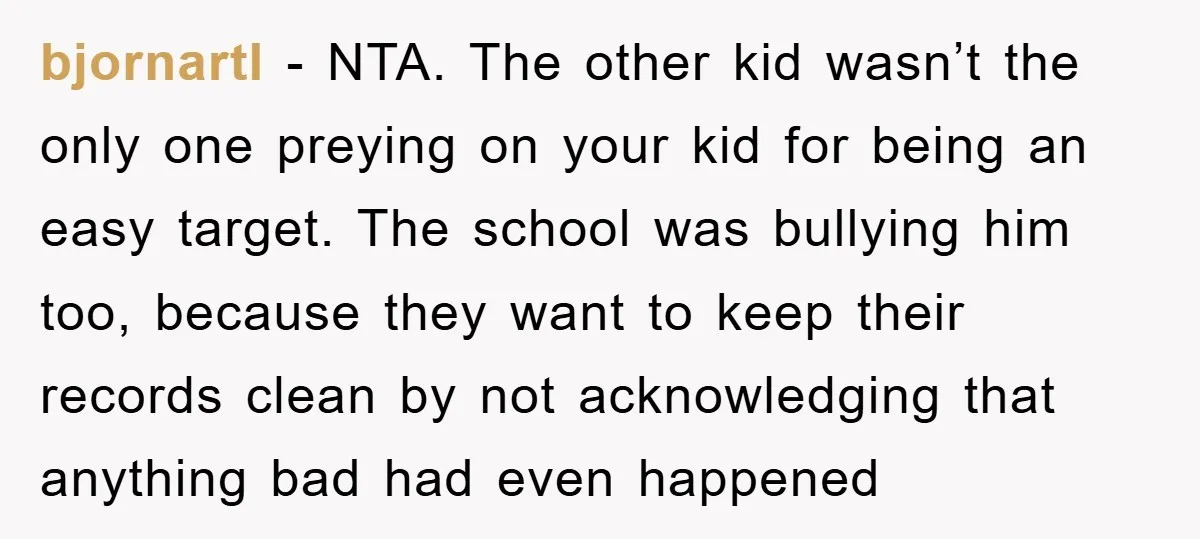 bjornartl − NTA. The other kid wasn’t the only one preying on your kid for being an easy target. The school was bullying him too, because they want to keep...