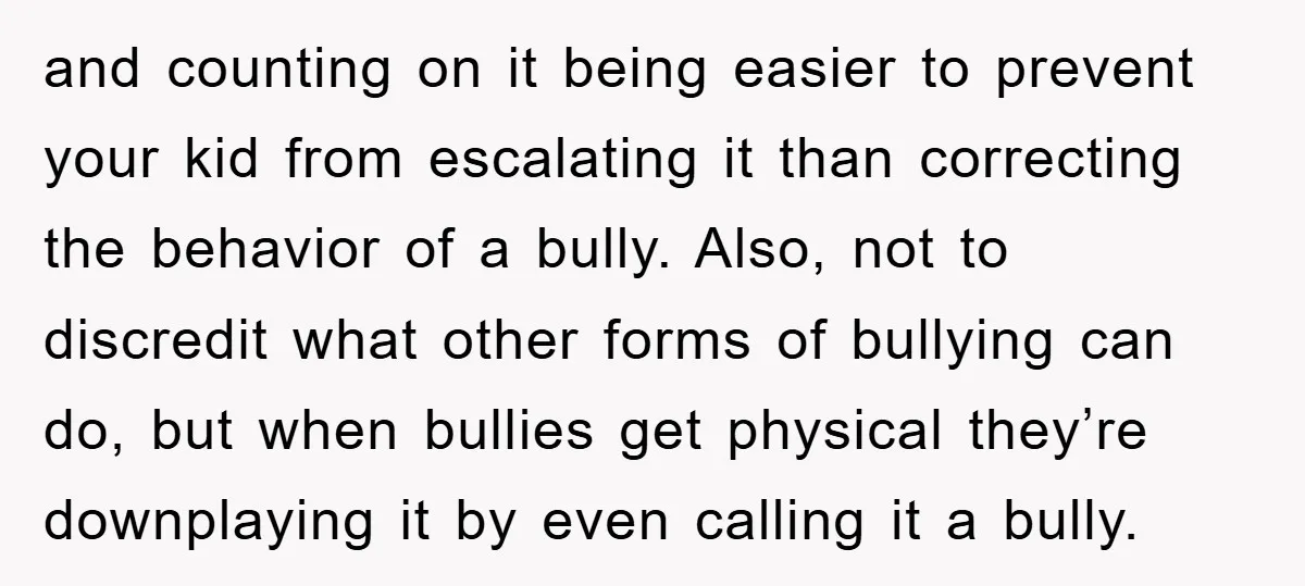 and counting on it being easier to prevent your kid from escalating it than correcting the behavior of a bully. Also, not to discredit what other forms of bullying can...
