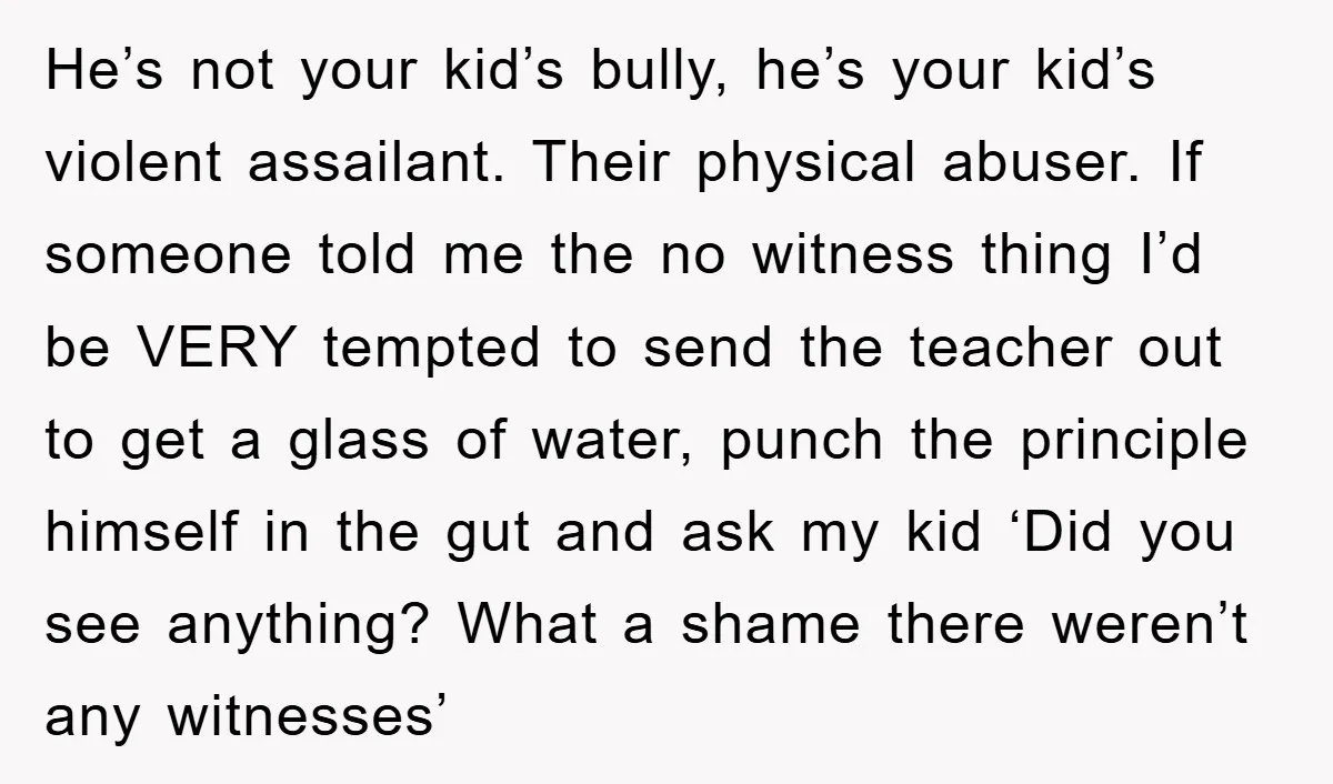 He’s not your kid’s bully, he’s your kid’s violent assailant. Their physical abuser. If someone told me the no witness thing I’d be VERY tempted to send the teacher out...
