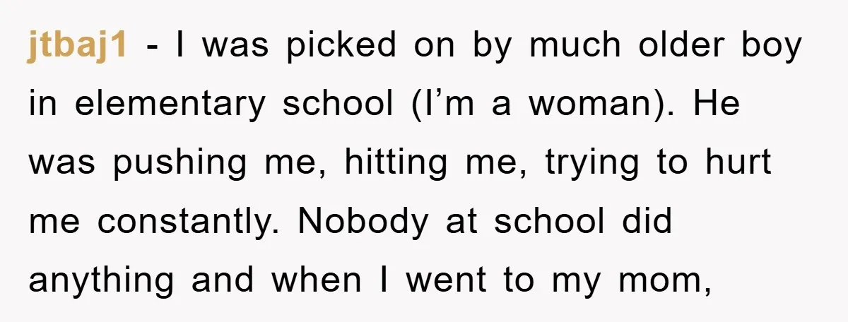 jtbaj1 − I was picked on by much older boy in elementary school (I’m a woman). He was pushing me, hitting me, trying to hurt me constantly. Nobody at school...