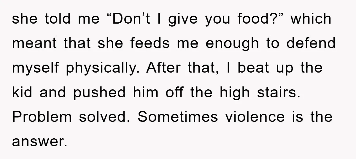 she told me “Don’t I give you food?” which meant that she feeds me enough to defend myself physically. After that, I beat up the kid and pushed him off...