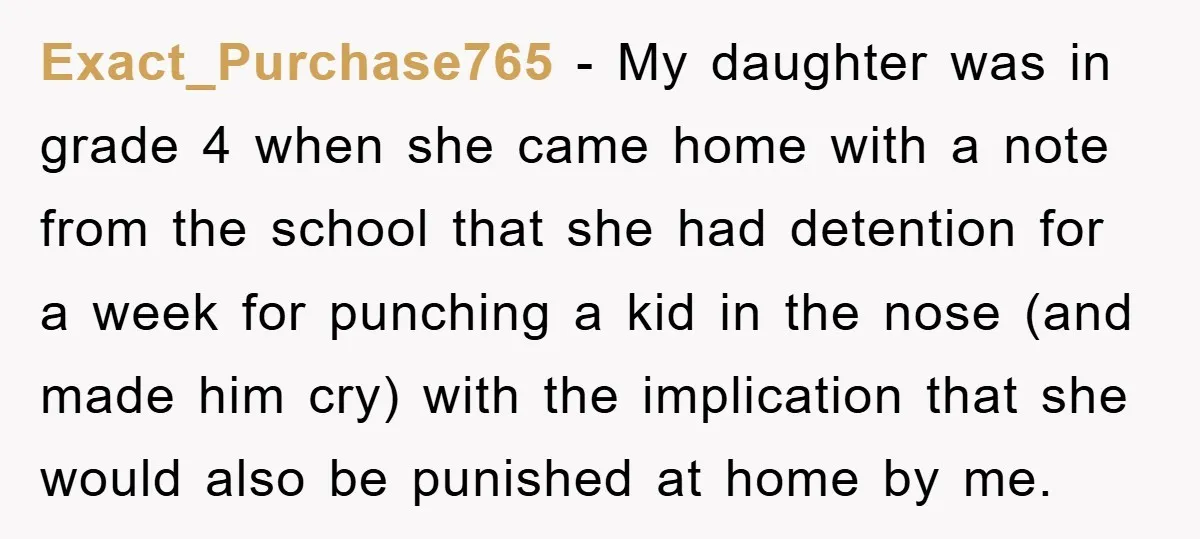 Exact_Purchase765 − My daughter was in grade 4 when she came home with a note from the school that she had detention for a week for punching a kid in...