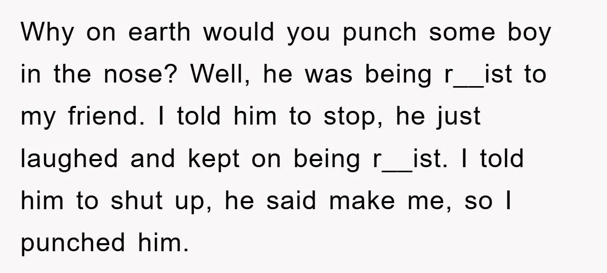 Why on earth would you punch some boy in the nose? Well, he was being r__ist to my friend. I told him to stop, he just laughed and kept on...