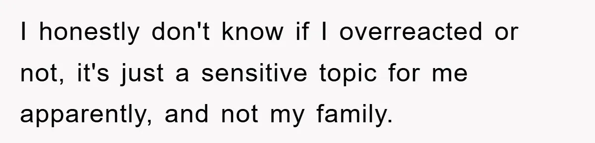 I honestly don't know if I overreacted or not, it's just a sensitive topic for me apparently, and not my family.